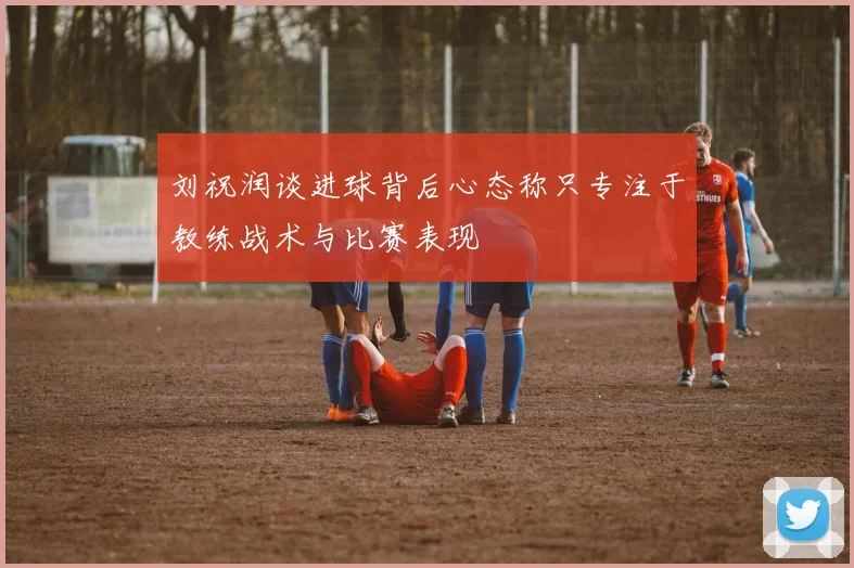 刘祝润谈进球背后心态称只专注于教练战术与比赛表现