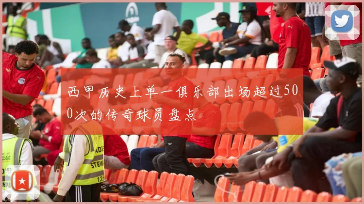 西甲历史上单一俱乐部出场超过500次的传奇球员盘点