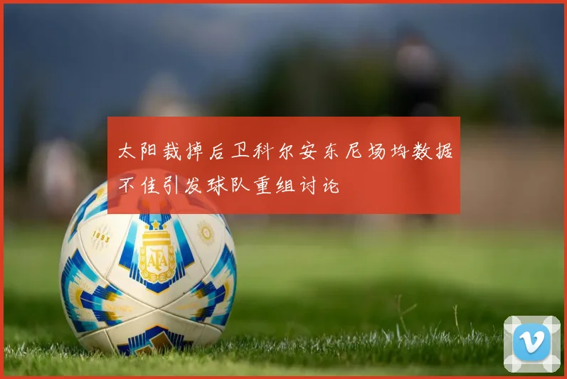 太阳裁掉后卫科尔安东尼场均数据不佳引发球队重组讨论