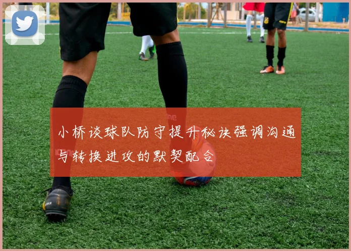 小桥谈球队防守提升秘诀强调沟通与转换进攻的默契配合