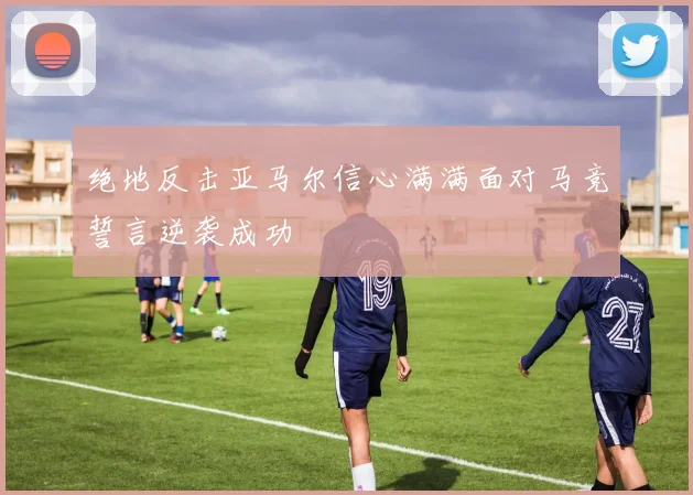 绝地反击亚马尔信心满满面对马竞誓言逆袭成功