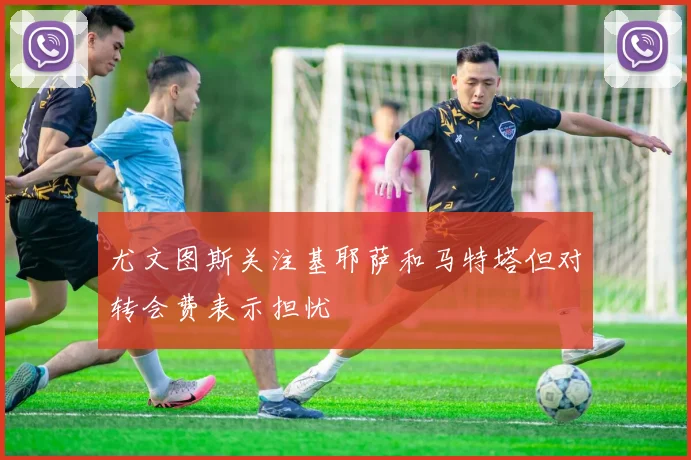 尤文图斯关注基耶萨和马特塔但对转会费表示担忧