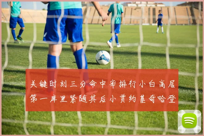 关键时刻三分命中率排行小白高居第一库里紧随其后小贾约基奇哈登表现不俗
