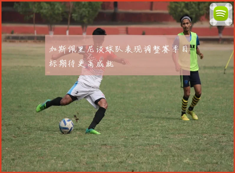 加斯佩里尼谈球队表现调整赛季目标期待更高成就