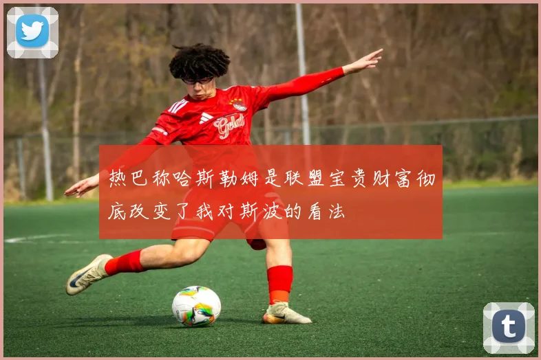 热巴称哈斯勒姆是联盟宝贵财富彻底改变了我对斯波的看法