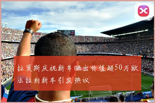 拉莫斯庆祝新年晒出价值超50万欧法拉利新车引发热议