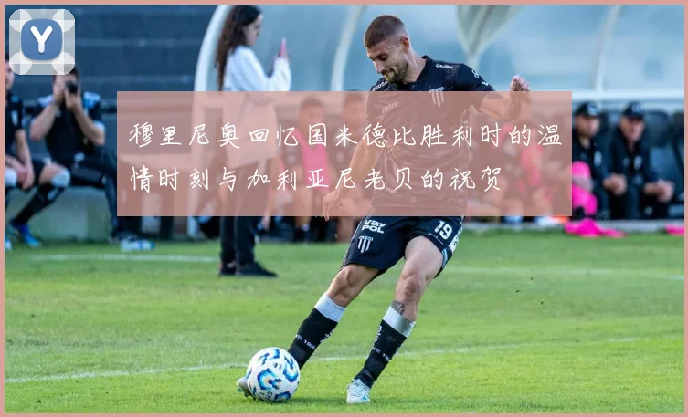 穆里尼奥回忆国米德比胜利时的温情时刻与加利亚尼老贝的祝贺