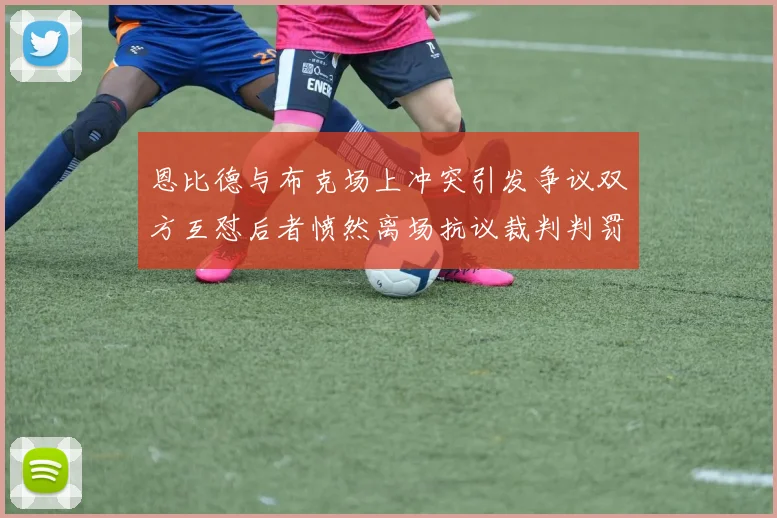 恩比德与布克场上冲突引发争议双方互怼后者愤然离场抗议裁判判罚