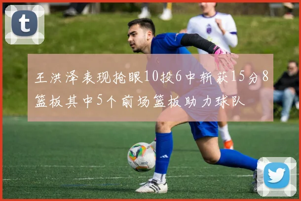 王洪泽表现抢眼10投6中斩获15分8篮板其中5个前场篮板助力球队