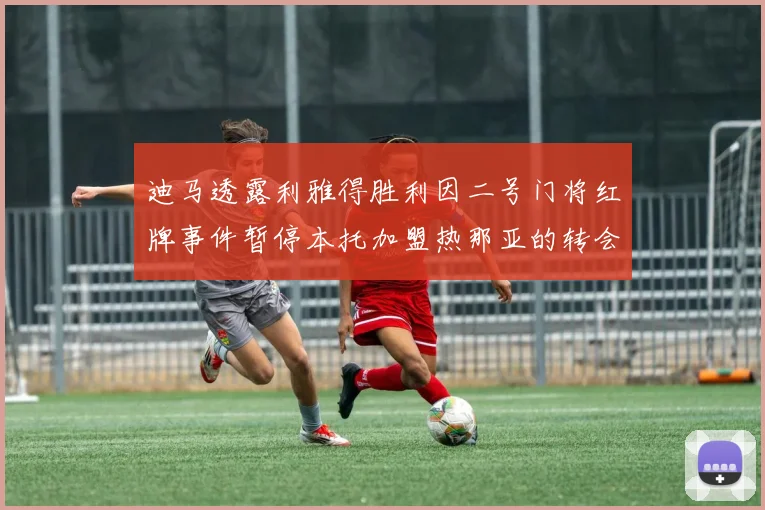 迪马透露利雅得胜利因二号门将红牌事件暂停本托加盟热那亚的转会事宜