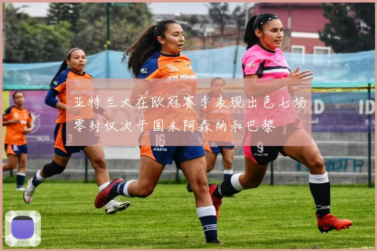 亚特兰大在欧冠赛季表现出色七场零封仅次于国米阿森纳和巴黎