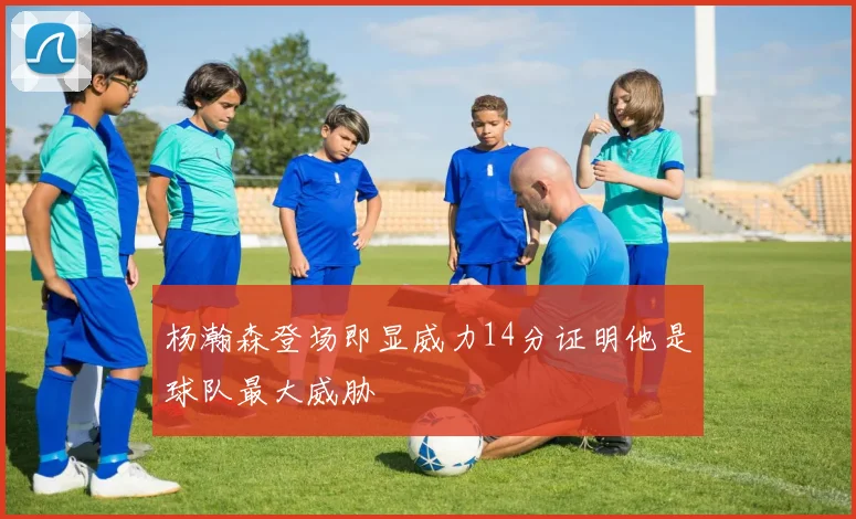杨瀚森登场即显威力14分证明他是球队最大威胁