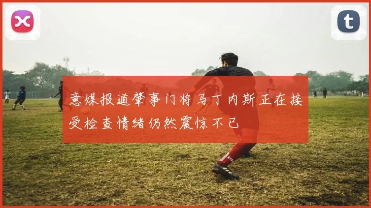 意媒报道肇事门将马丁内斯正在接受检查情绪仍然震惊不已