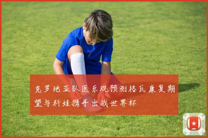 克罗地亚队医乐观预测格瓦康复期望与科娃携手出战世界杯