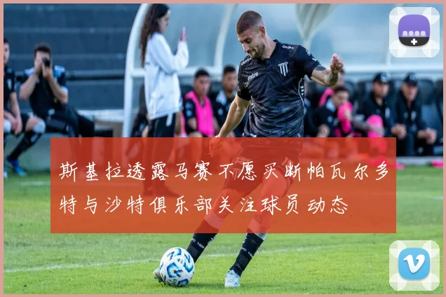 斯基拉透露马赛不愿买断帕瓦尔多特与沙特俱乐部关注球员动态