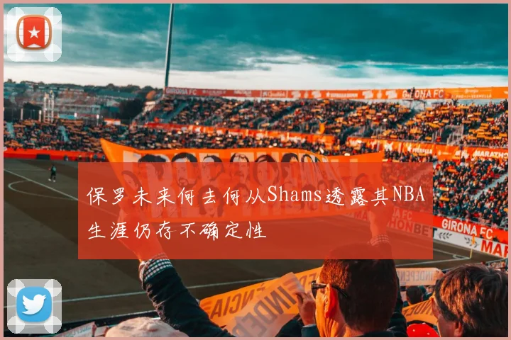保罗未来何去何从Shams透露其NBA生涯仍存不确定性
