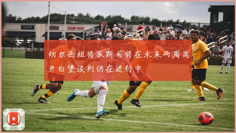 切尔西租将派斯或将在未来两周离开白堡谈判仍在进行中