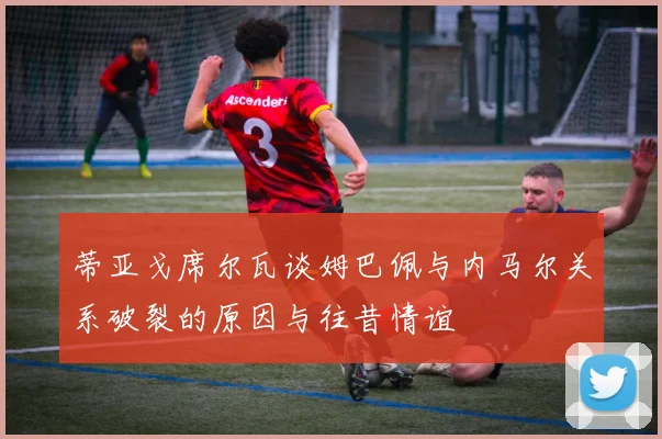 蒂亚戈席尔瓦谈姆巴佩与内马尔关系破裂的原因与往昔情谊