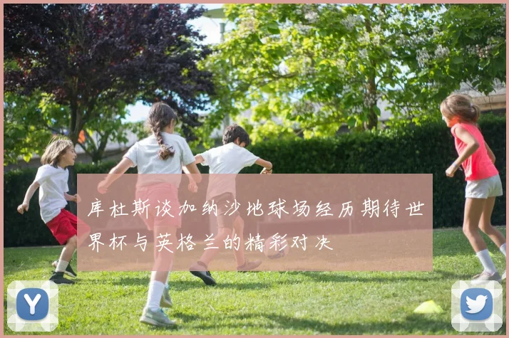 库杜斯谈加纳沙地球场经历期待世界杯与英格兰的精彩对决