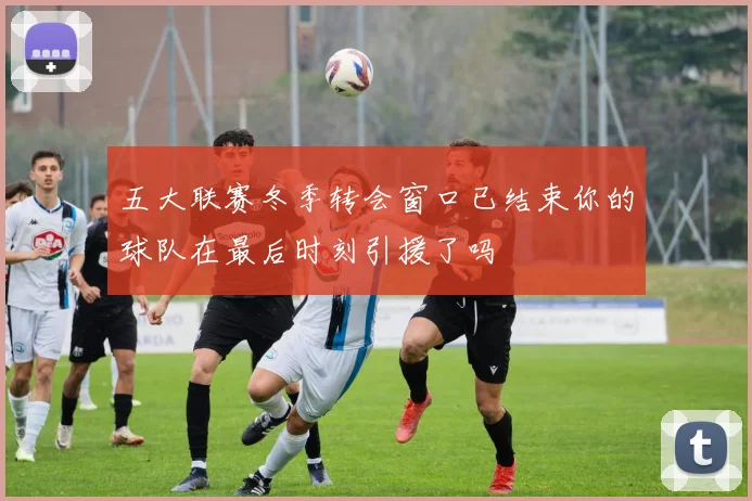 五大联赛冬季转会窗口已结束你的球队在最后时刻引援了吗