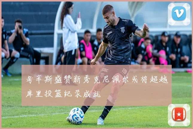 考辛斯盛赞新秀克尼佩尔或将超越库里投篮纪录成就