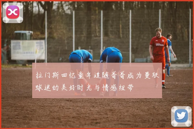 拉门斯回忆童年追随哥哥成为曼联球迷的美好时光与情感纽带