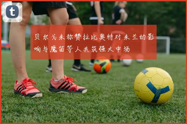 贝尔戈米称赞拉比奥特对米兰的影响与魔笛等人共筑强大中场