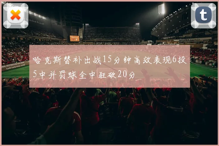 哈克斯替补出战15分钟高效表现6投5中并罚球全中狂砍20分