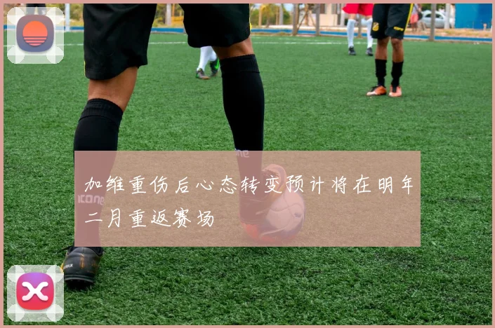 加维重伤后心态转变预计将在明年二月重返赛场