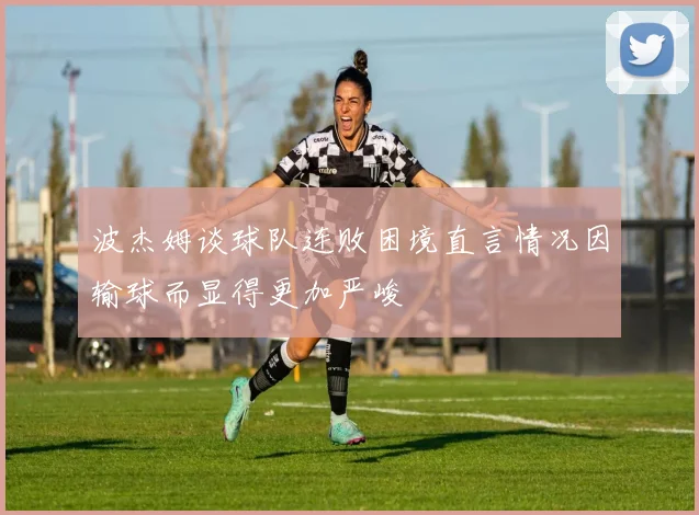 波杰姆谈球队连败困境直言情况因输球而显得更加严峻