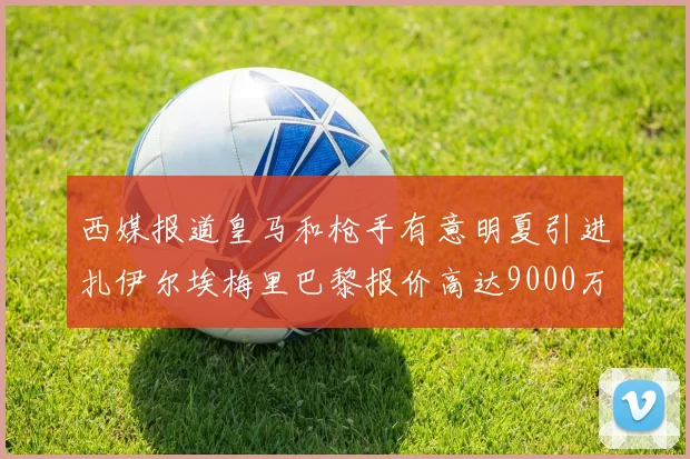 西媒报道皇马和枪手有意明夏引进扎伊尔埃梅里巴黎报价高达9000万欧