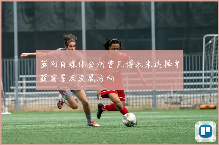 篮网自媒体分析曾凡博未来选择年薪前景及发展方向