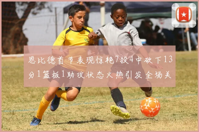 恩比德首节表现惊艳7投4中砍下13分1篮板1助攻状态火热引发全场关注