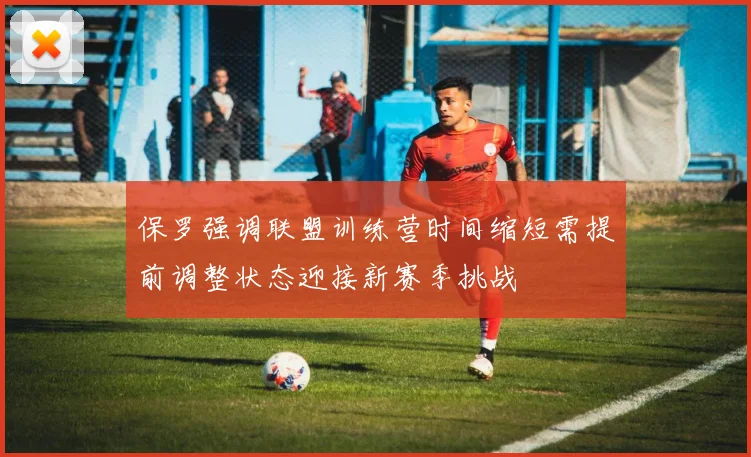 保罗强调联盟训练营时间缩短需提前调整状态迎接新赛季挑战