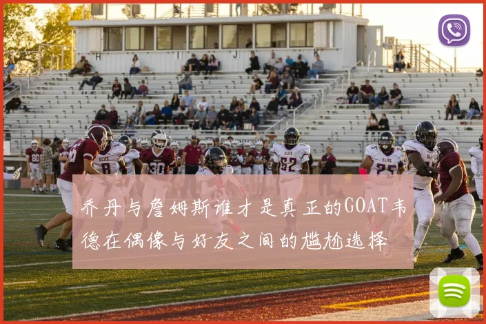 乔丹与詹姆斯谁才是真正的GOAT韦德在偶像与好友之间的尴尬选择