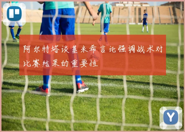 阿尔特塔谈基米希言论强调战术对比赛结果的重要性