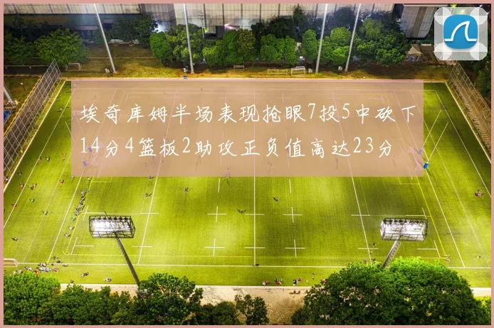 埃奇库姆半场表现抢眼7投5中砍下14分4篮板2助攻正负值高达23分