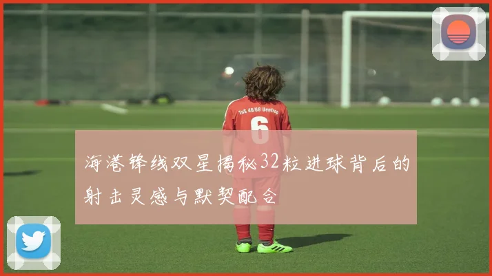 海港锋线双星揭秘32粒进球背后的射击灵感与默契配合