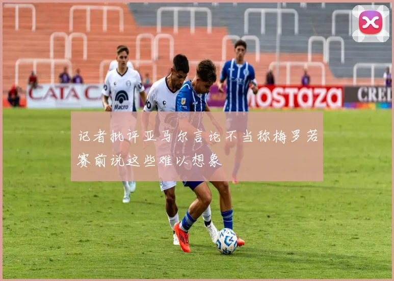 记者批评亚马尔言论不当称梅罗若赛前说这些难以想象