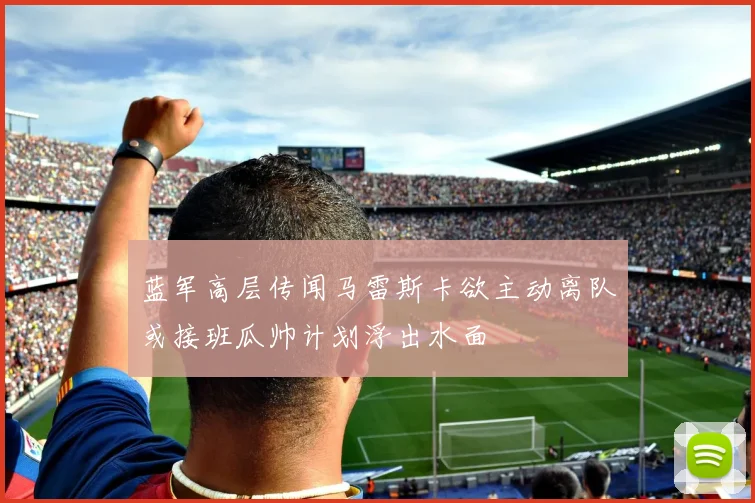蓝军高层传闻马雷斯卡欲主动离队或接班瓜帅计划浮出水面
