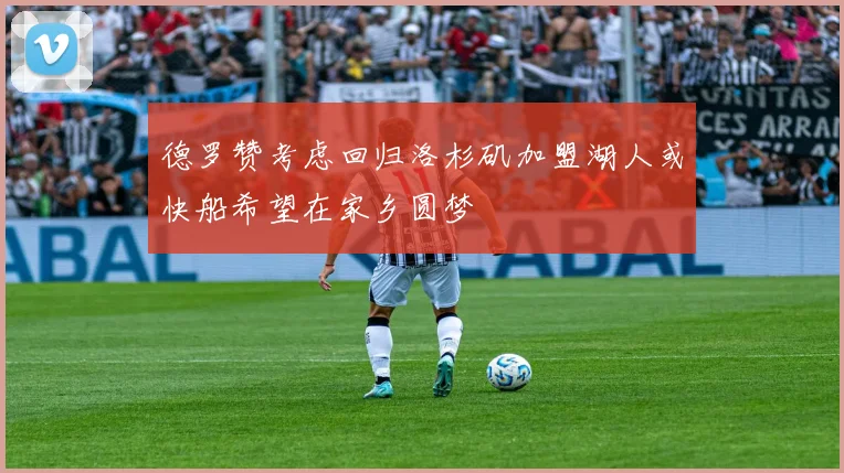 德罗赞考虑回归洛杉矶加盟湖人或快船希望在家乡圆梦