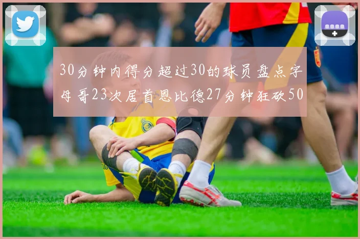 30分钟内得分超过30的球员盘点字母哥23次居首恩比德27分钟狂砍50分