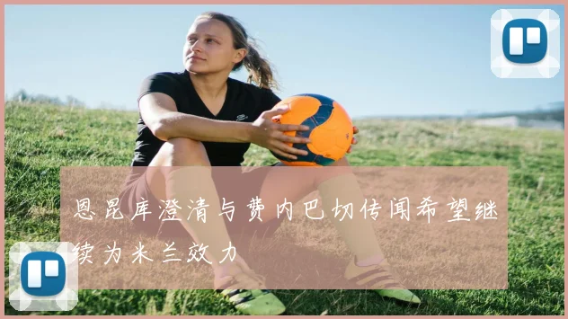 恩昆库澄清与费内巴切传闻希望继续为米兰效力
