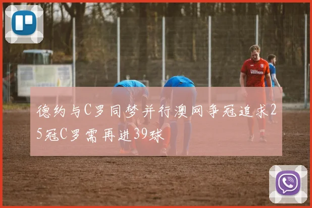 德约与C罗同梦并行澳网争冠追求25冠C罗需再进39球