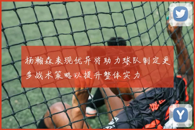 杨瀚森表现优异将助力球队制定更多战术策略以提升整体实力